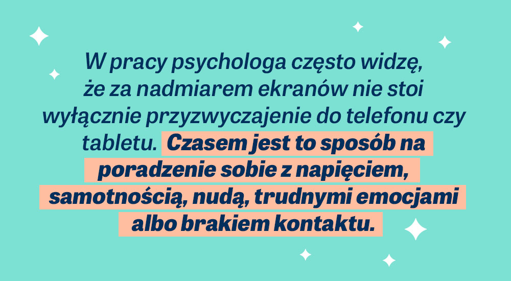 W pracy psychologa często widzę, że za nadmiarem ekranów nie stoi wyłącznie przyzwyczajenie do telefonu czy tabletu. Czasem jest to sposób na poradzenie sobie z napięciem, samotnością, nudą, trudnymi emocjami albo brakiem kontaktu.